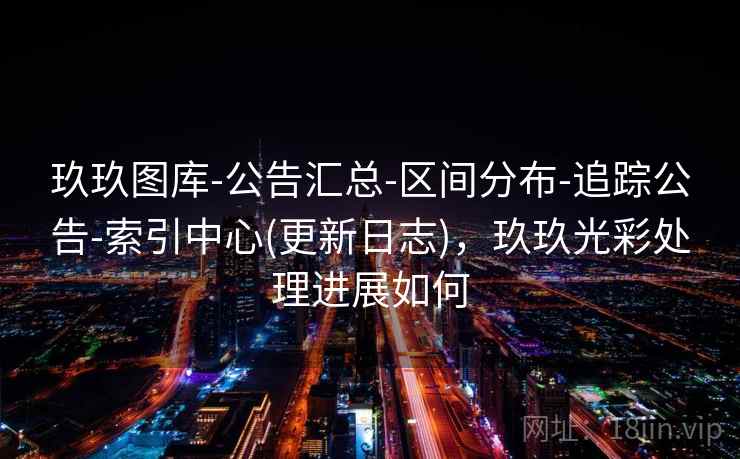 玖玖图库-公告汇总-区间分布-追踪公告-索引中心(更新日志)，玖玖光彩处理进展如何