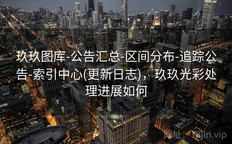 玖玖图库-公告汇总-区间分布-追踪公告-索引中心(更新日志)，玖玖光彩处理进展如何